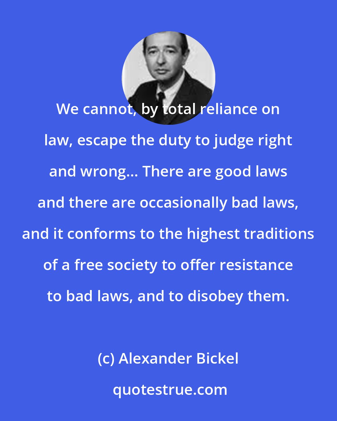 Alexander Bickel: We cannot, by total reliance on law, escape the duty to judge right and wrong... There are good laws and there are occasionally bad laws, and it conforms to the highest traditions of a free society to offer resistance to bad laws, and to disobey them.