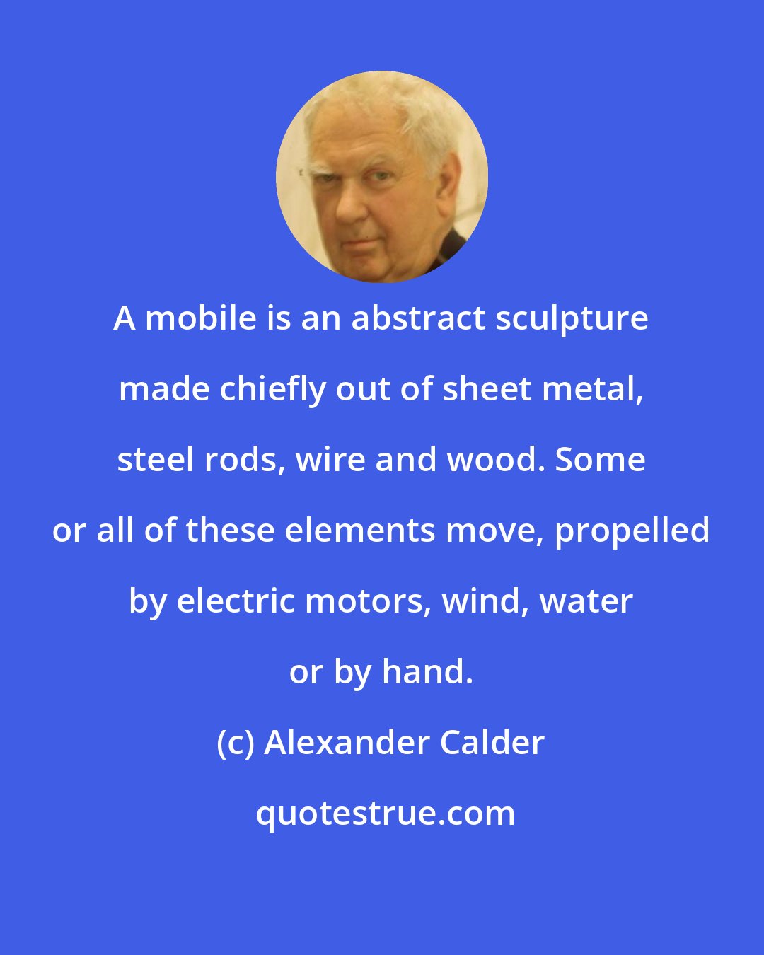 Alexander Calder: A mobile is an abstract sculpture made chiefly out of sheet metal, steel rods, wire and wood. Some or all of these elements move, propelled by electric motors, wind, water or by hand.