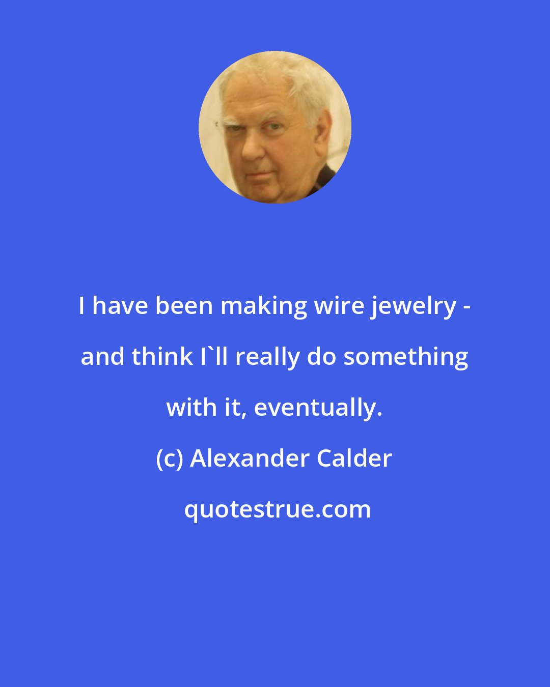 Alexander Calder: I have been making wire jewelry - and think I'll really do something with it, eventually.