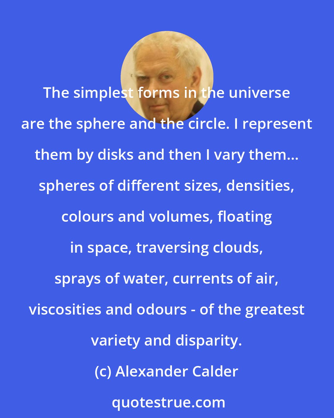 Alexander Calder: The simplest forms in the universe are the sphere and the circle. I represent them by disks and then I vary them... spheres of different sizes, densities, colours and volumes, floating in space, traversing clouds, sprays of water, currents of air, viscosities and odours - of the greatest variety and disparity.