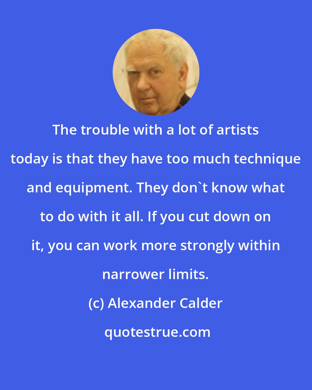 Alexander Calder: The trouble with a lot of artists today is that they have too much technique and equipment. They don't know what to do with it all. If you cut down on it, you can work more strongly within narrower limits.