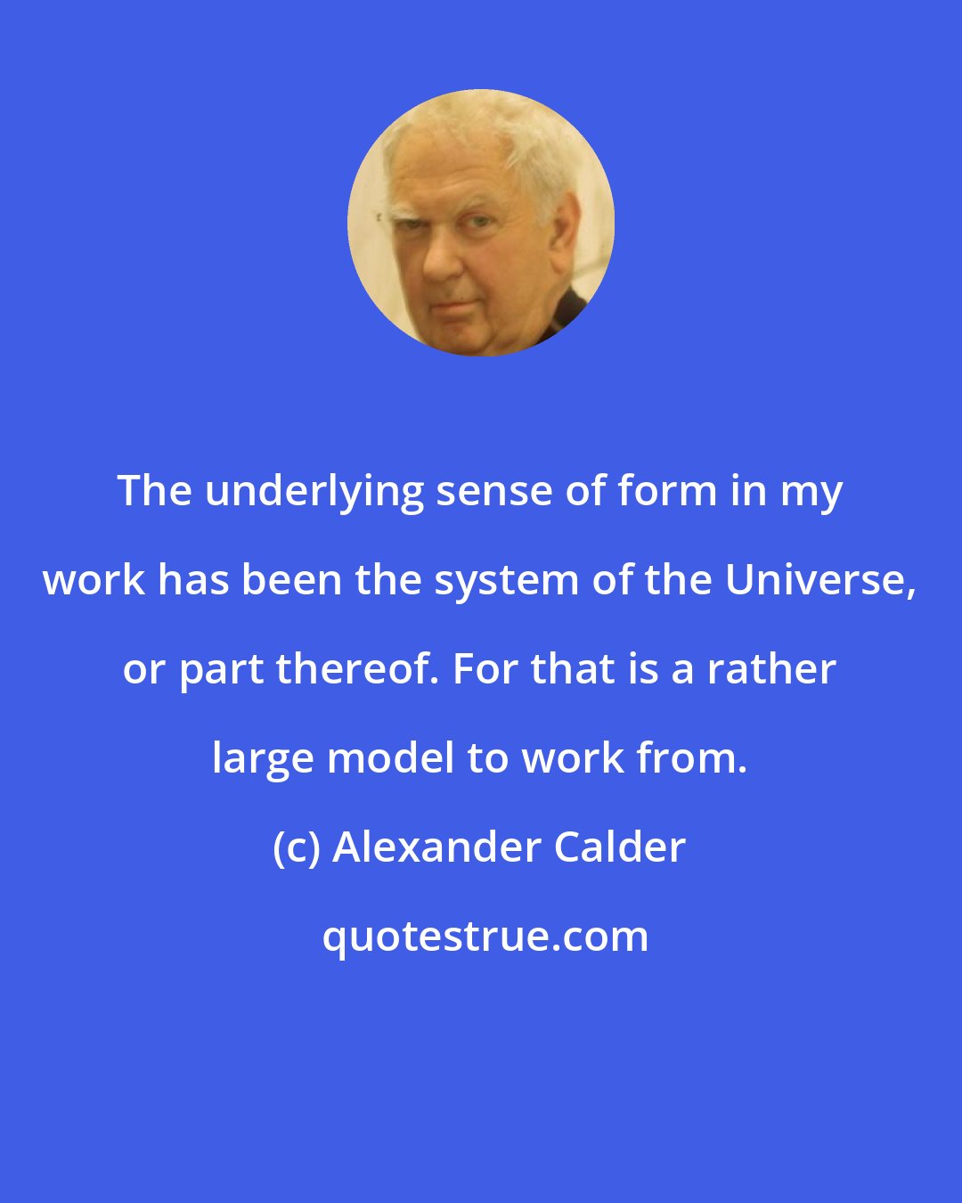 Alexander Calder: The underlying sense of form in my work has been the system of the Universe, or part thereof. For that is a rather large model to work from.