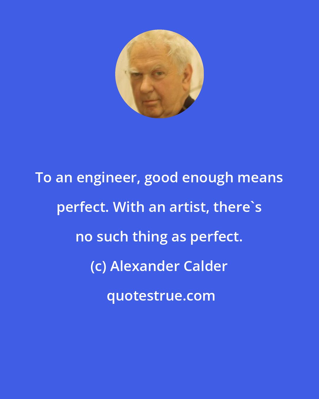 Alexander Calder: To an engineer, good enough means perfect. With an artist, there's no such thing as perfect.