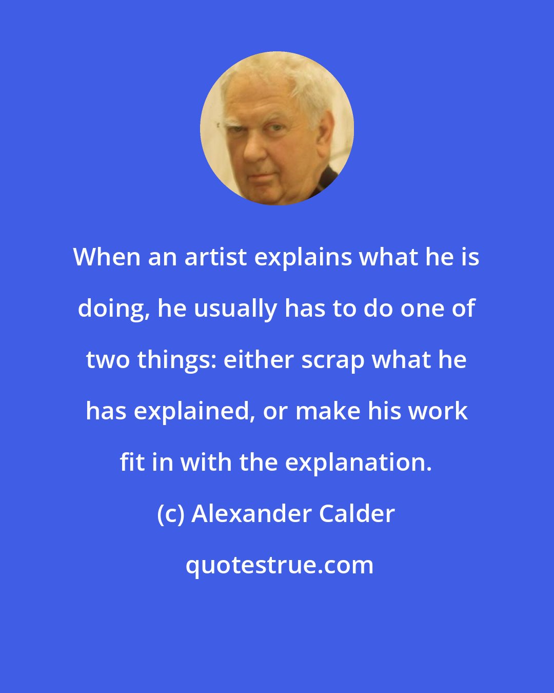 Alexander Calder: When an artist explains what he is doing, he usually has to do one of two things: either scrap what he has explained, or make his work fit in with the explanation.