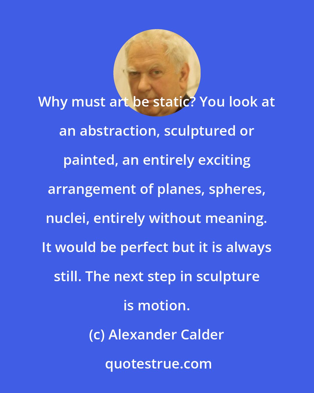 Alexander Calder: Why must art be static? You look at an abstraction, sculptured or painted, an entirely exciting arrangement of planes, spheres, nuclei, entirely without meaning. It would be perfect but it is always still. The next step in sculpture is motion.