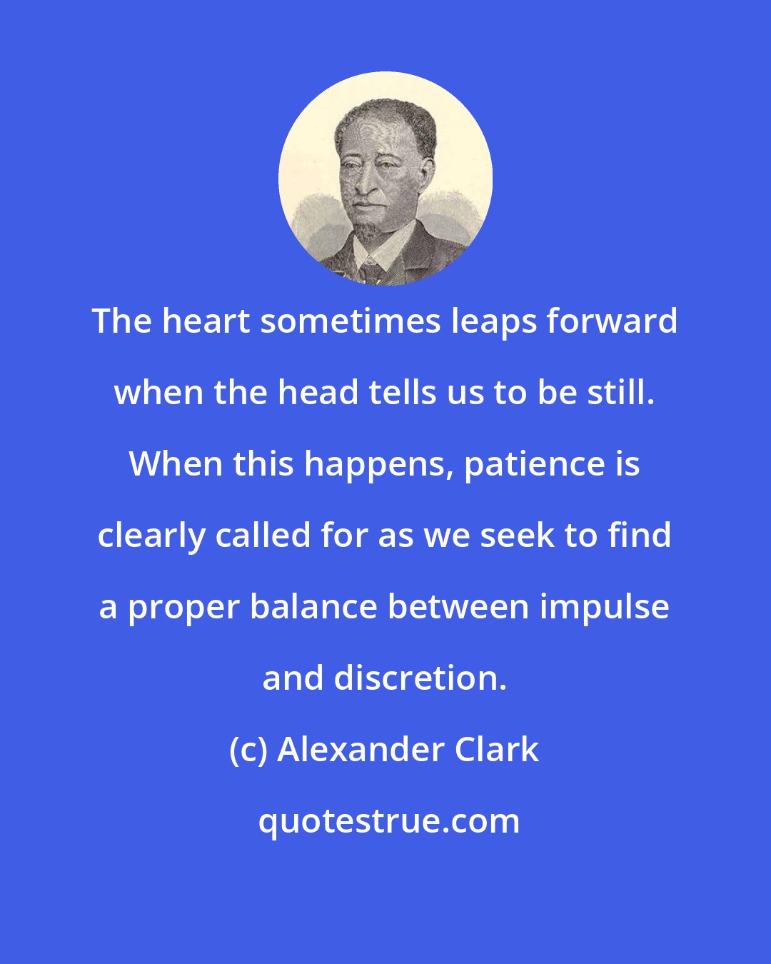 Alexander Clark: The heart sometimes leaps forward when the head tells us to be still. When this happens, patience is clearly called for as we seek to find a proper balance between impulse and discretion.