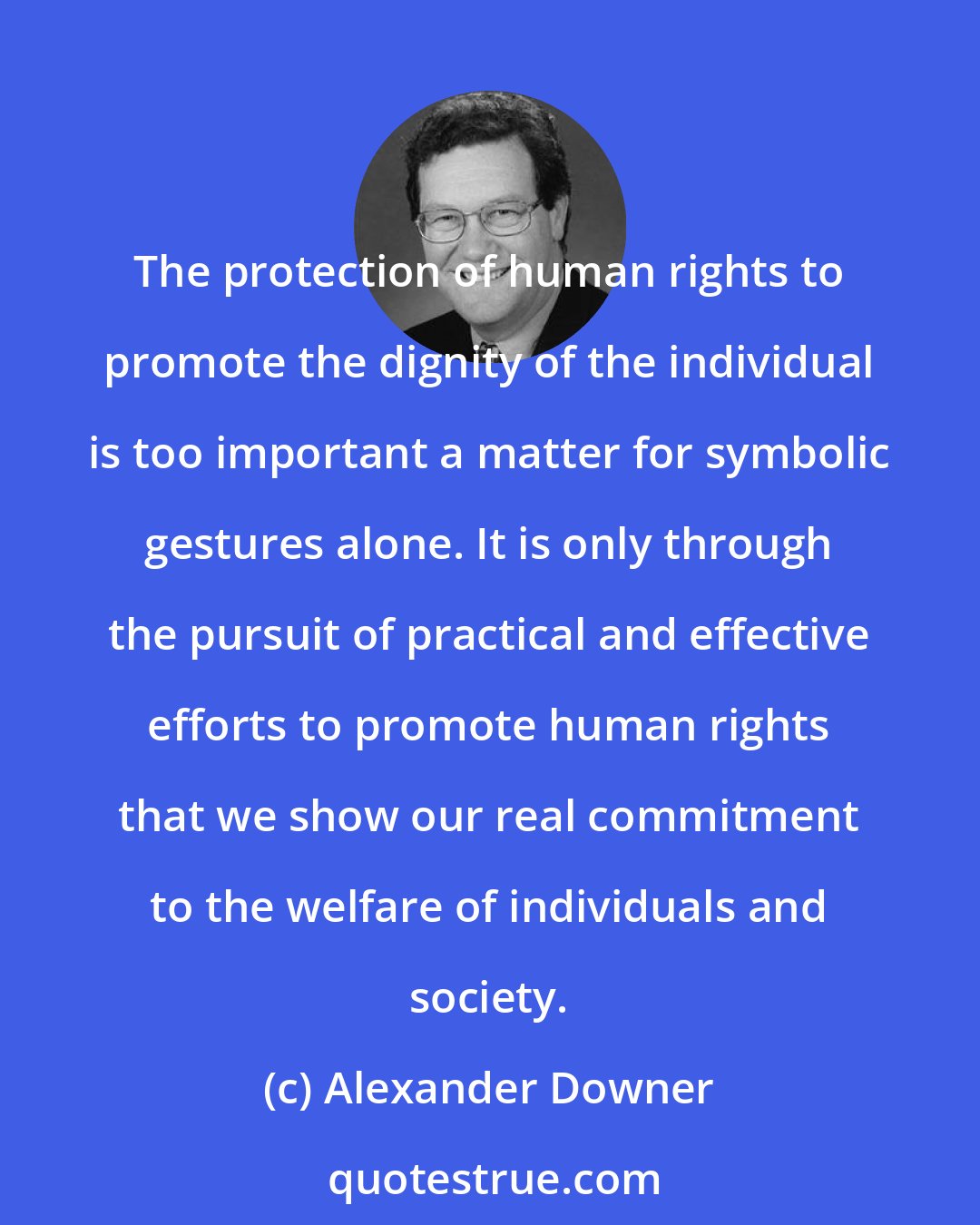 Alexander Downer: The protection of human rights to promote the dignity of the individual is too important a matter for symbolic gestures alone. It is only through the pursuit of practical and effective efforts to promote human rights that we show our real commitment to the welfare of individuals and society.