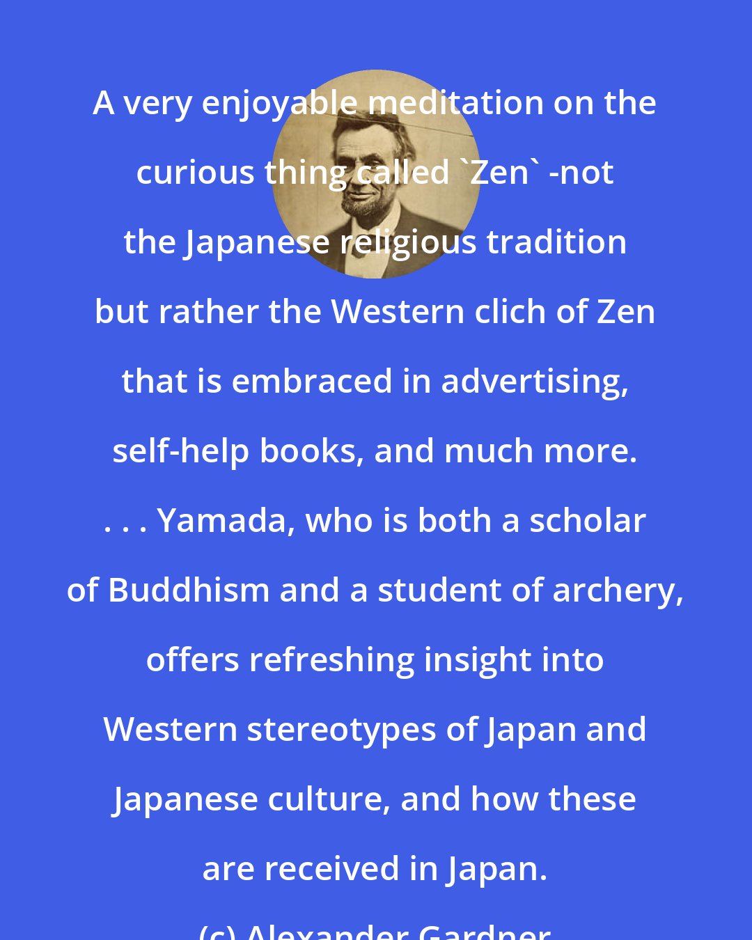 Alexander Gardner: A very enjoyable meditation on the curious thing called 'Zen' -not the Japanese religious tradition but rather the Western clich of Zen that is embraced in advertising, self-help books, and much more. . . . Yamada, who is both a scholar of Buddhism and a student of archery, offers refreshing insight into Western stereotypes of Japan and Japanese culture, and how these are received in Japan.