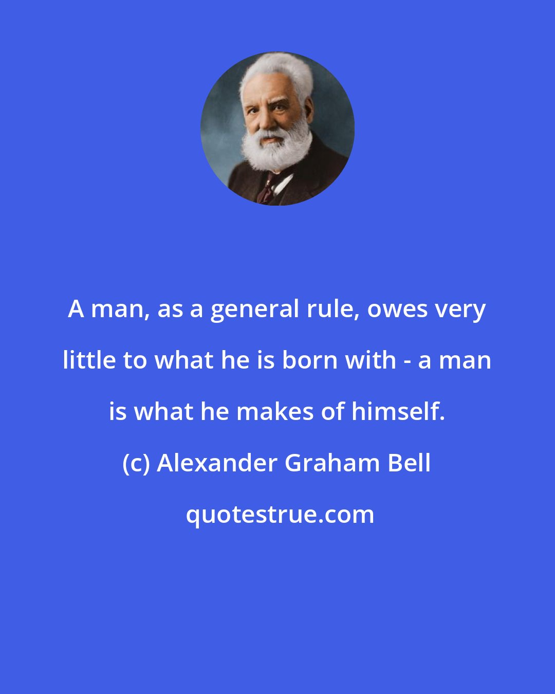 Alexander Graham Bell: A man, as a general rule, owes very little to what he is born with - a man is what he makes of himself.