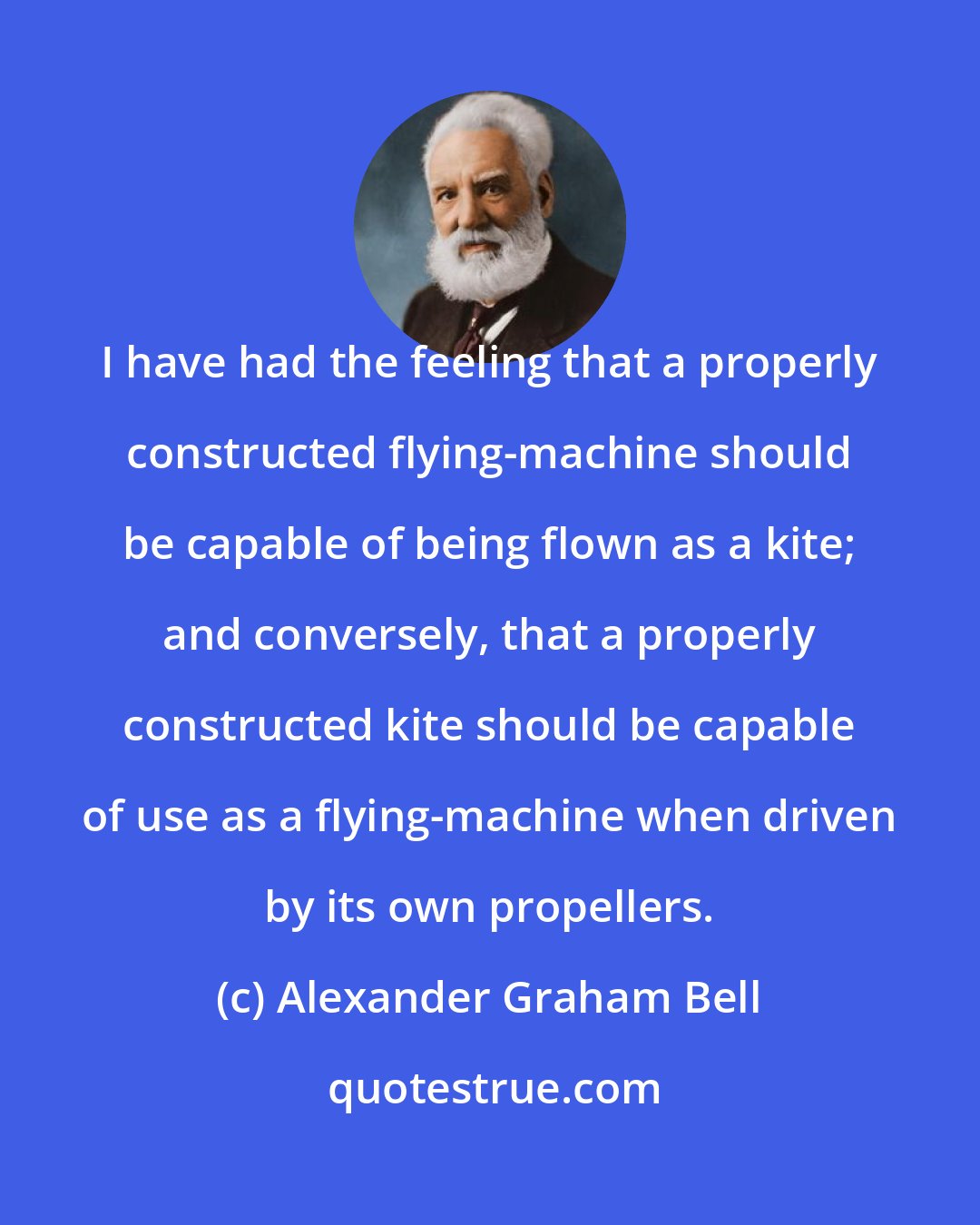 Alexander Graham Bell: I have had the feeling that a properly constructed flying-machine should be capable of being flown as a kite; and conversely, that a properly constructed kite should be capable of use as a flying-machine when driven by its own propellers.