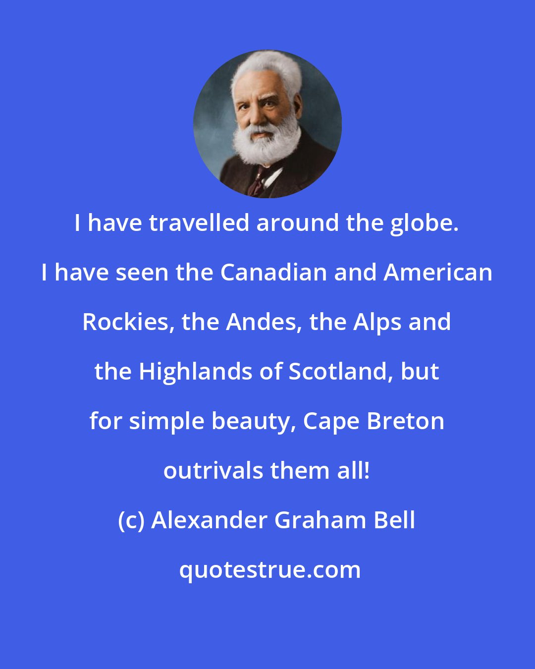 Alexander Graham Bell: I have travelled around the globe. I have seen the Canadian and American Rockies, the Andes, the Alps and the Highlands of Scotland, but for simple beauty, Cape Breton outrivals them all!