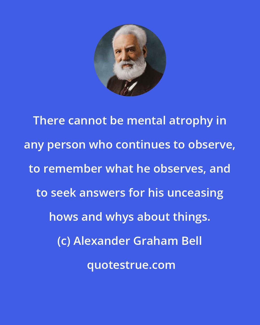 Alexander Graham Bell: There cannot be mental atrophy in any person who continues to observe, to remember what he observes, and to seek answers for his unceasing hows and whys about things.