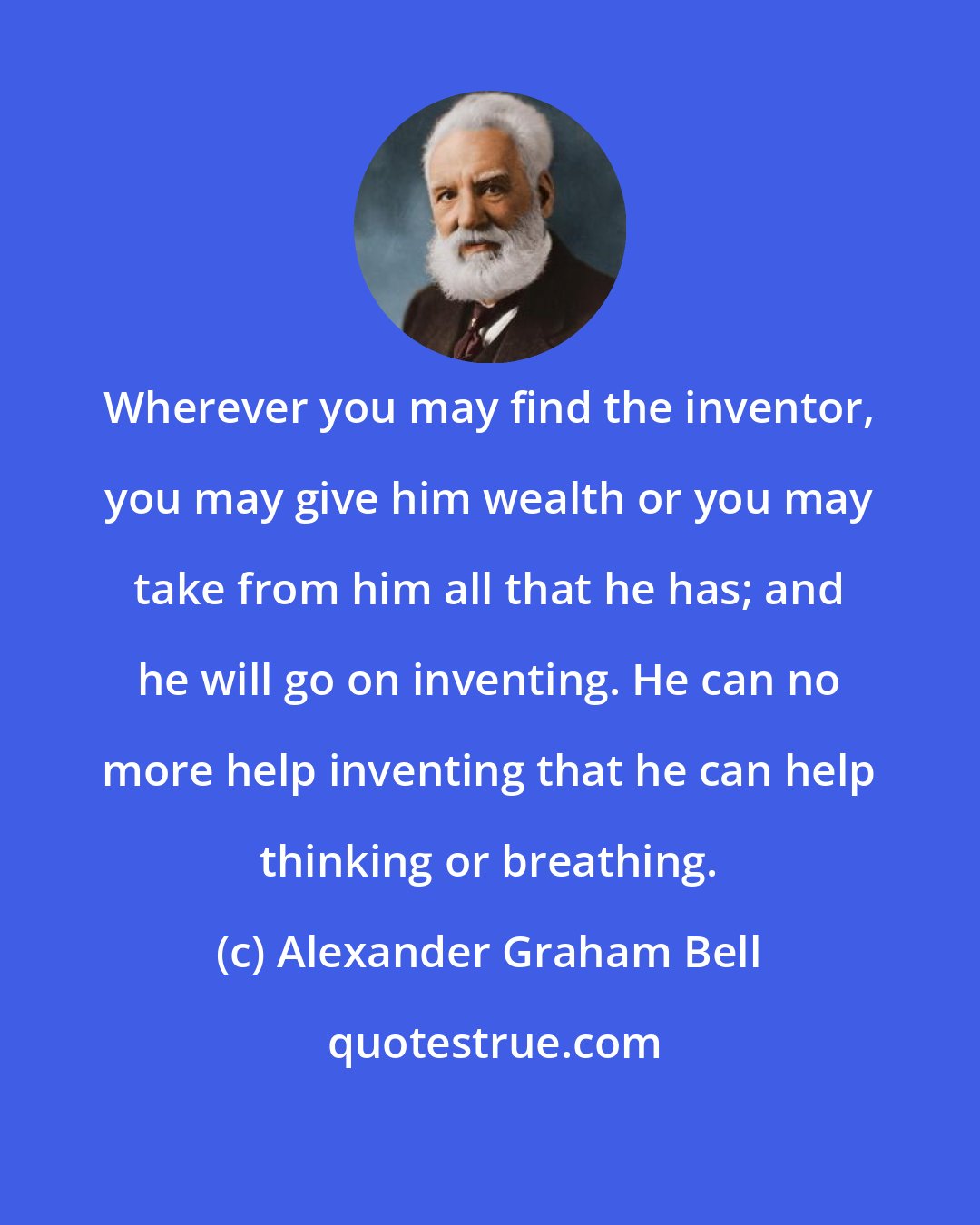 Alexander Graham Bell: Wherever you may find the inventor, you may give him wealth or you may take from him all that he has; and he will go on inventing. He can no more help inventing that he can help thinking or breathing.