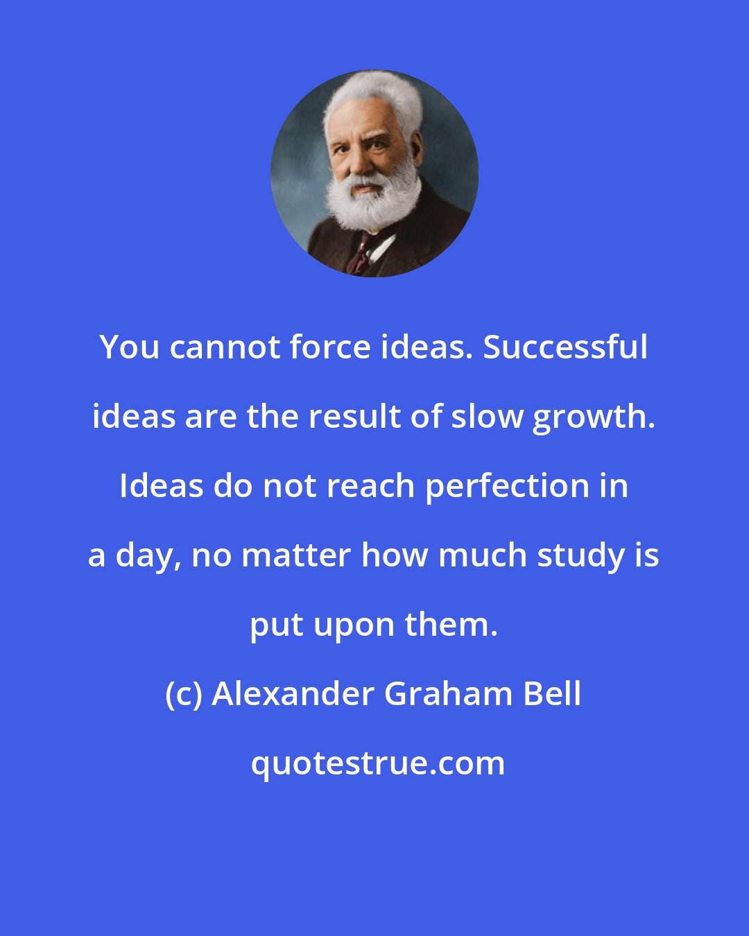 Alexander Graham Bell: You cannot force ideas. Successful ideas are the result of slow growth. Ideas do not reach perfection in a day, no matter how much study is put upon them.