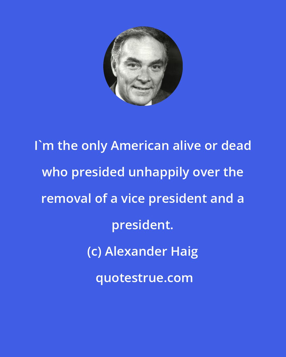 Alexander Haig: I'm the only American alive or dead who presided unhappily over the removal of a vice president and a president.