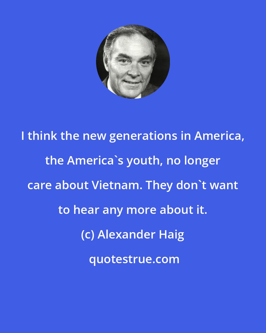 Alexander Haig: I think the new generations in America, the America's youth, no longer care about Vietnam. They don't want to hear any more about it.