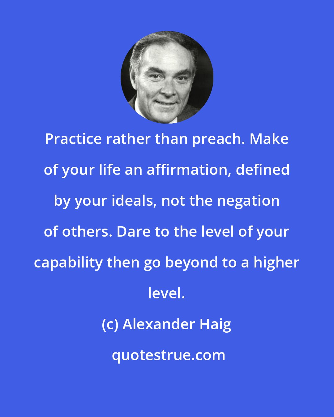 Alexander Haig: Practice rather than preach. Make of your life an affirmation, defined by your ideals, not the negation of others. Dare to the level of your capability then go beyond to a higher level.