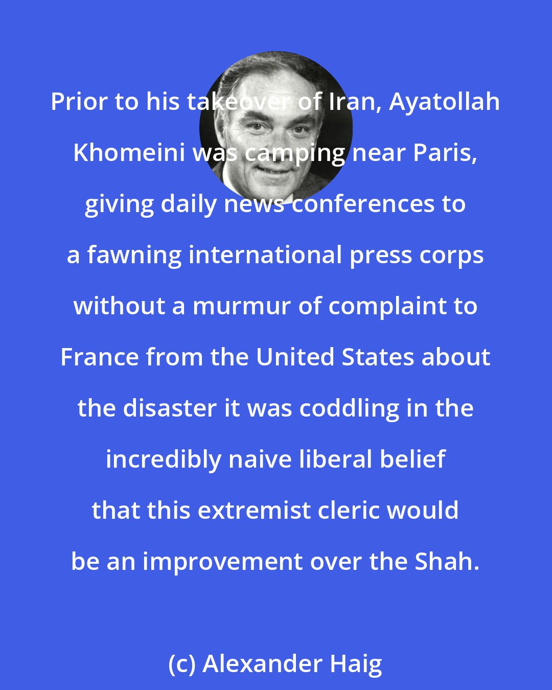 Alexander Haig: Prior to his takeover of Iran, Ayatollah Khomeini was camping near Paris, giving daily news conferences to a fawning international press corps without a murmur of complaint to France from the United States about the disaster it was coddling in the incredibly naive liberal belief that this extremist cleric would be an improvement over the Shah.