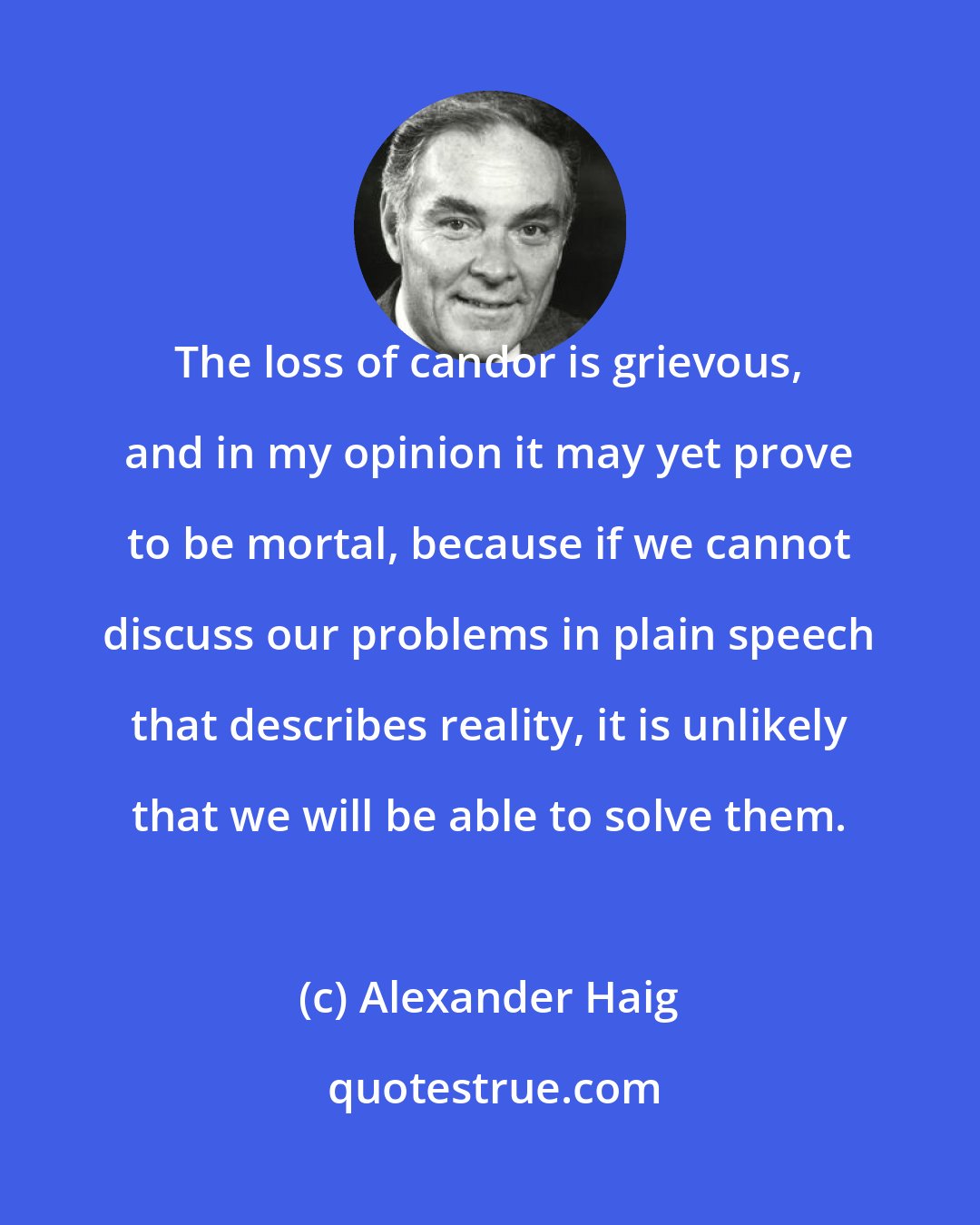 Alexander Haig: The loss of candor is grievous, and in my opinion it may yet prove to be mortal, because if we cannot discuss our problems in plain speech that describes reality, it is unlikely that we will be able to solve them.