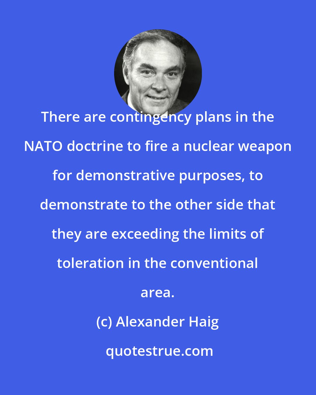 Alexander Haig: There are contingency plans in the NATO doctrine to fire a nuclear weapon for demonstrative purposes, to demonstrate to the other side that they are exceeding the limits of toleration in the conventional area.