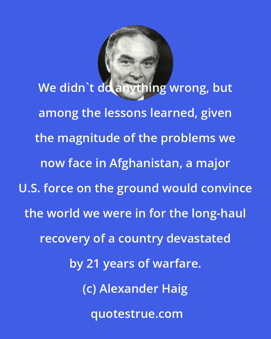 Alexander Haig: We didn't do anything wrong, but among the lessons learned, given the magnitude of the problems we now face in Afghanistan, a major U.S. force on the ground would convince the world we were in for the long-haul recovery of a country devastated by 21 years of warfare.