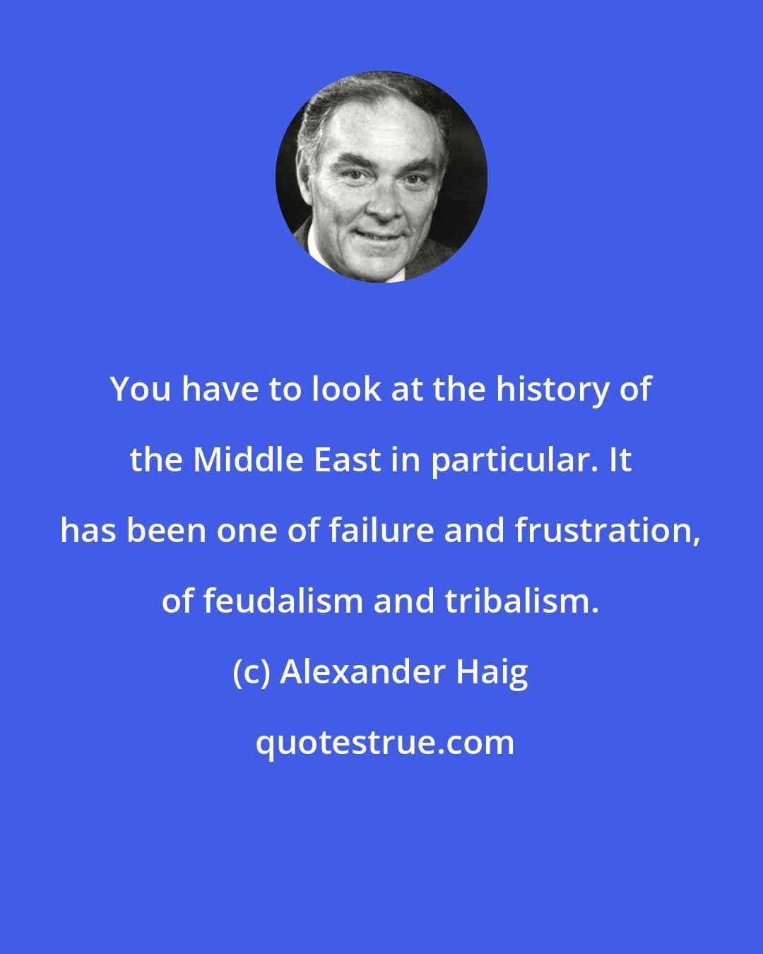 Alexander Haig: You have to look at the history of the Middle East in particular. It has been one of failure and frustration, of feudalism and tribalism.