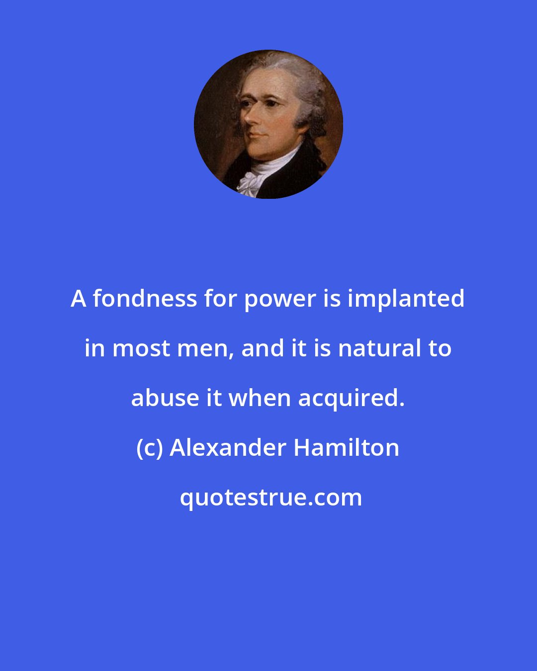 Alexander Hamilton: A fondness for power is implanted in most men, and it is natural to abuse it when acquired.