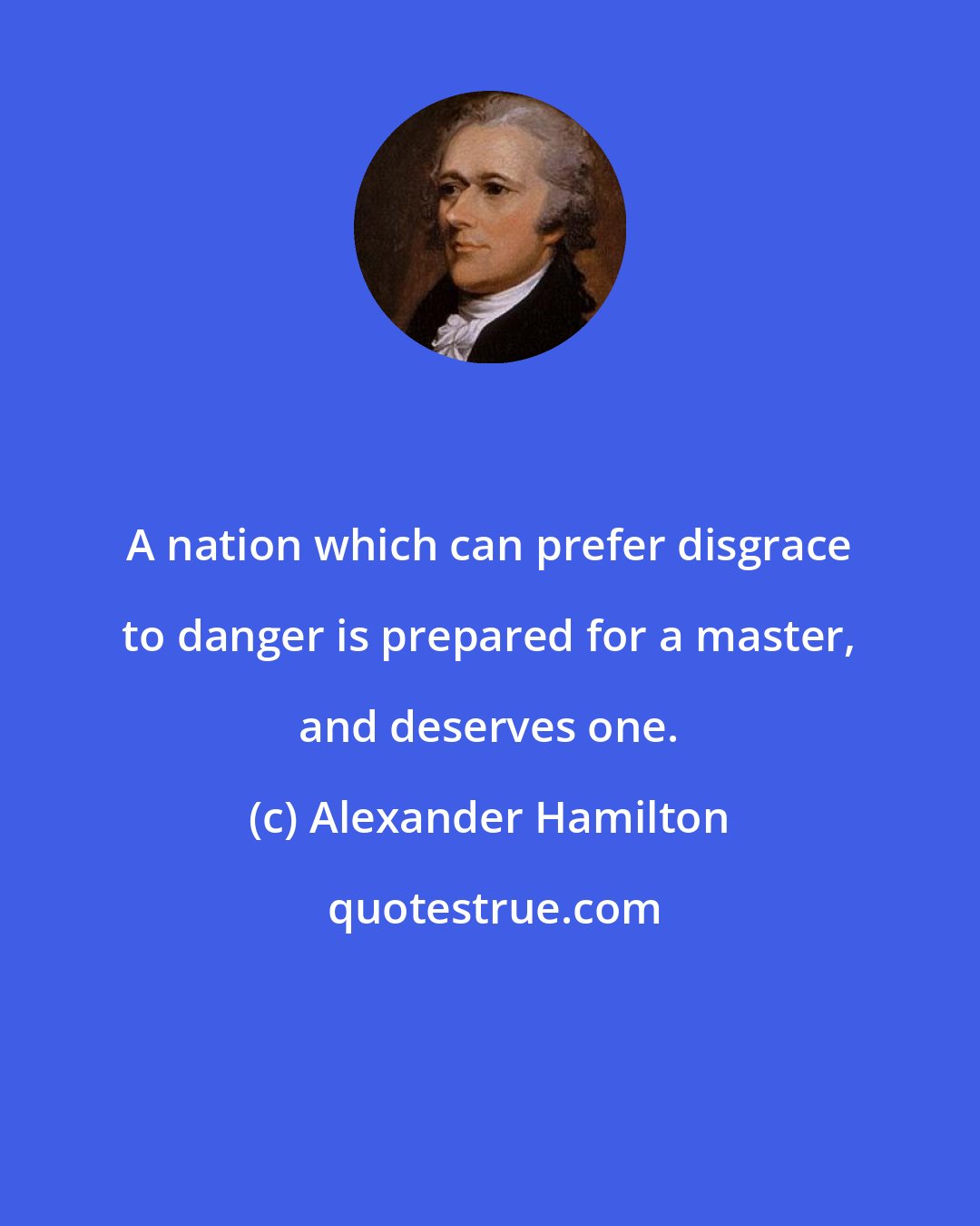 Alexander Hamilton: A nation which can prefer disgrace to danger is prepared for a master, and deserves one.