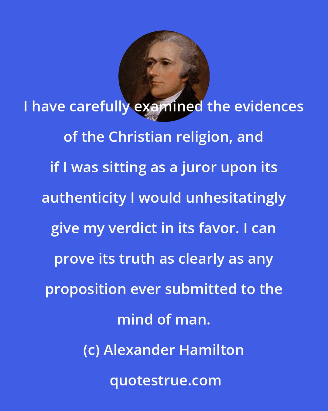 Alexander Hamilton: I have carefully examined the evidences of the Christian religion, and if I was sitting as a juror upon its authenticity I would unhesitatingly give my verdict in its favor. I can prove its truth as clearly as any proposition ever submitted to the mind of man.