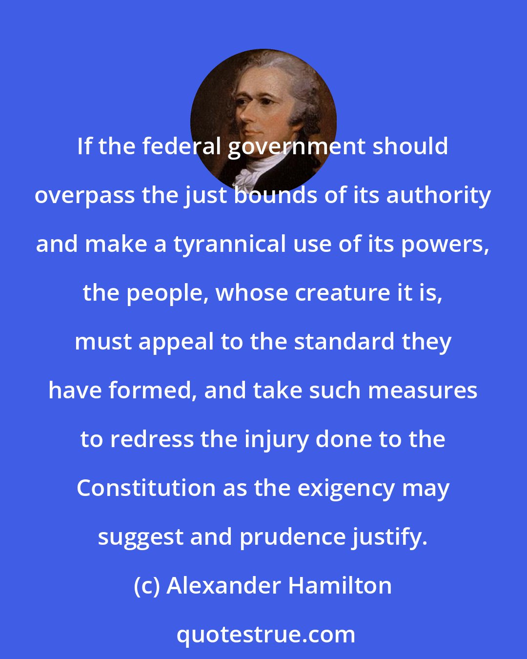 Alexander Hamilton: If the federal government should overpass the just bounds of its authority and make a tyrannical use of its powers, the people, whose creature it is, must appeal to the standard they have formed, and take such measures to redress the injury done to the Constitution as the exigency may suggest and prudence justify.