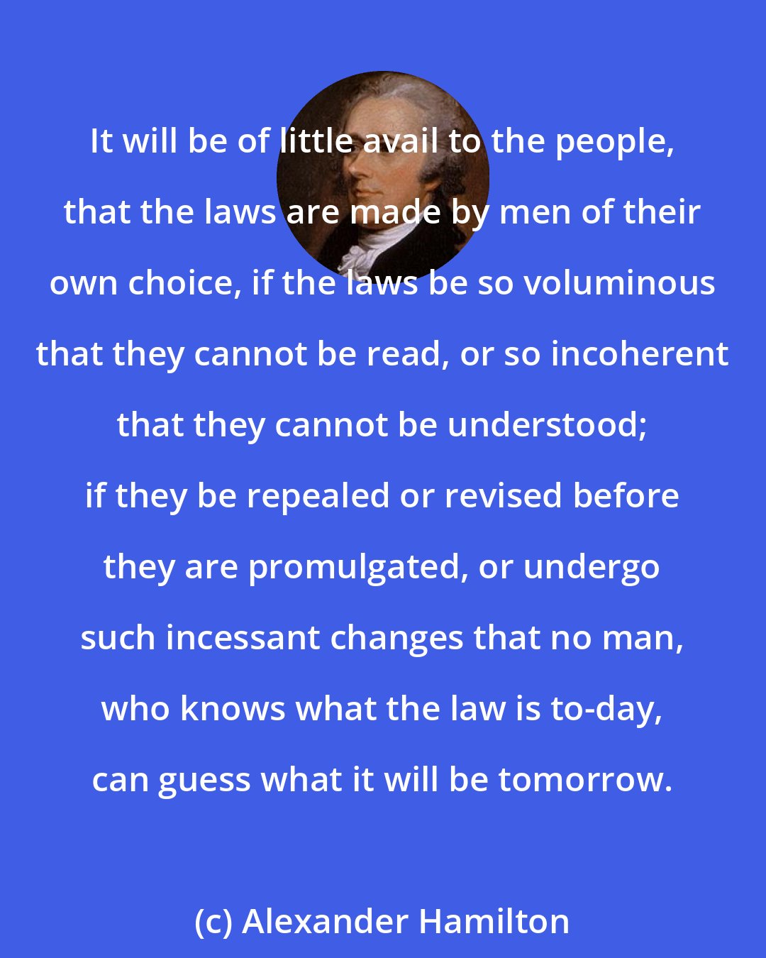 Alexander Hamilton: It will be of little avail to the people, that the laws are made by men of their own choice, if the laws be so voluminous that they cannot be read, or so incoherent that they cannot be understood; if they be repealed or revised before they are promulgated, or undergo such incessant changes that no man, who knows what the law is to-day, can guess what it will be tomorrow.