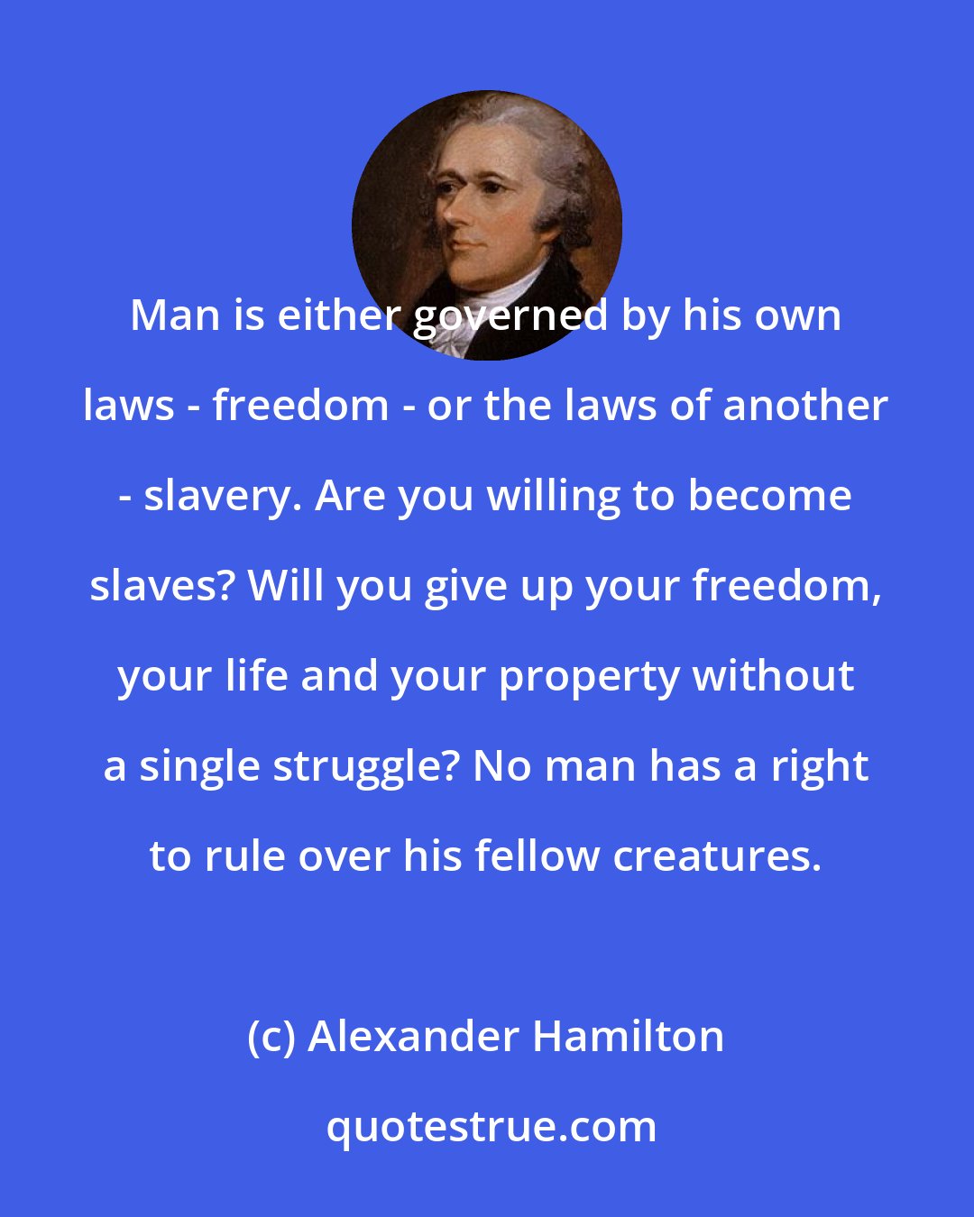 Alexander Hamilton: Man is either governed by his own laws - freedom - or the laws of another - slavery. Are you willing to become slaves? Will you give up your freedom, your life and your property without a single struggle? No man has a right to rule over his fellow creatures.