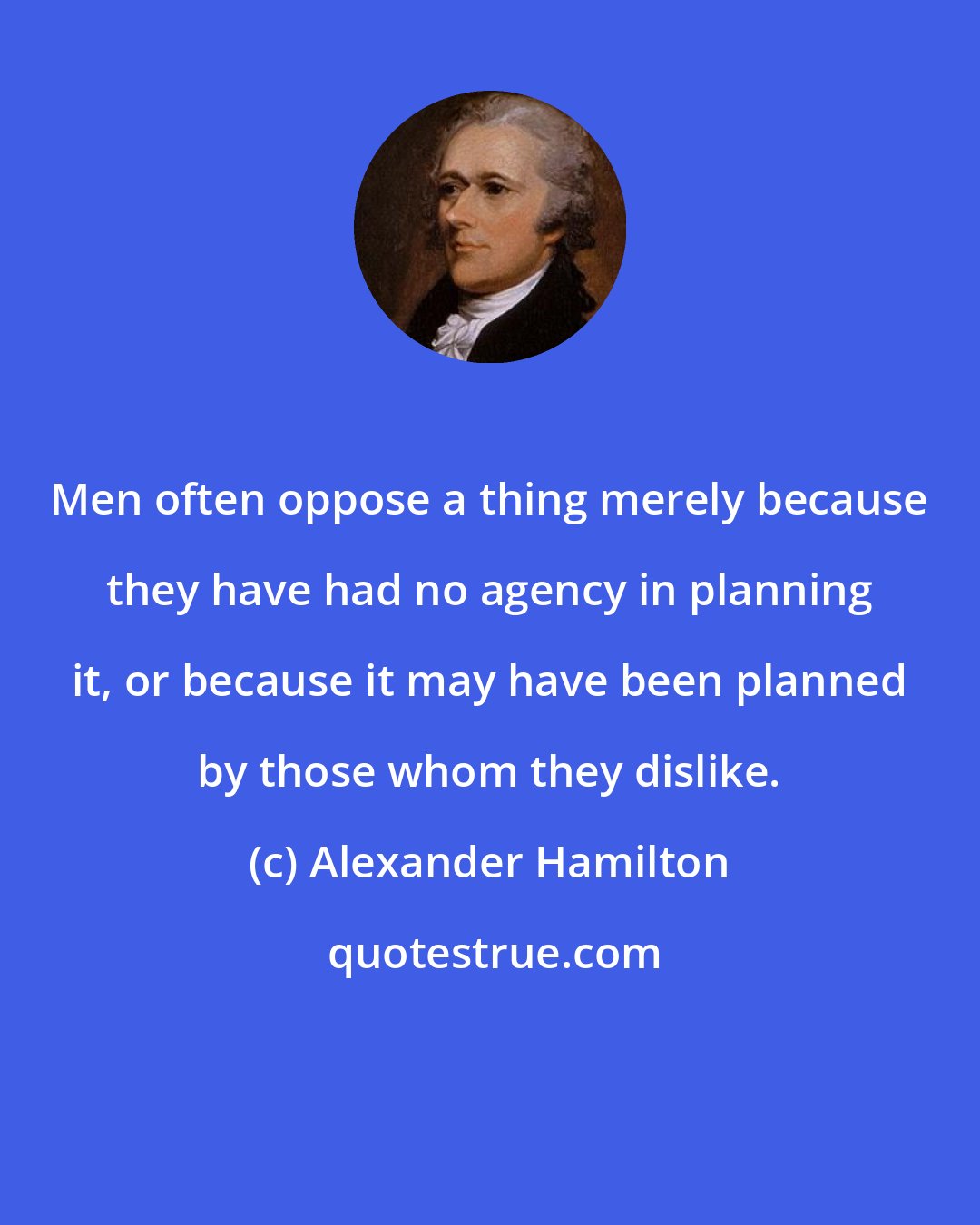 Alexander Hamilton: Men often oppose a thing merely because they have had no agency in planning it, or because it may have been planned by those whom they dislike.