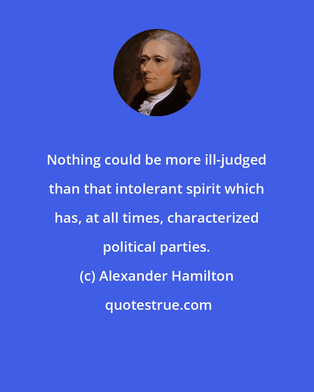 Alexander Hamilton: Nothing could be more ill-judged than that intolerant spirit which has, at all times, characterized political parties.