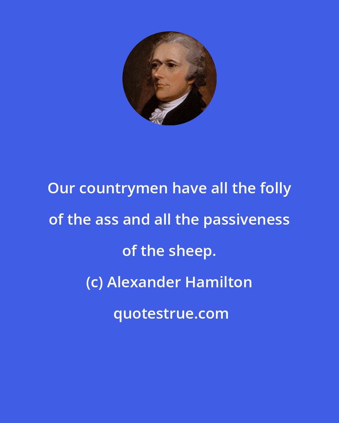 Alexander Hamilton: Our countrymen have all the folly of the ass and all the passiveness of the sheep.