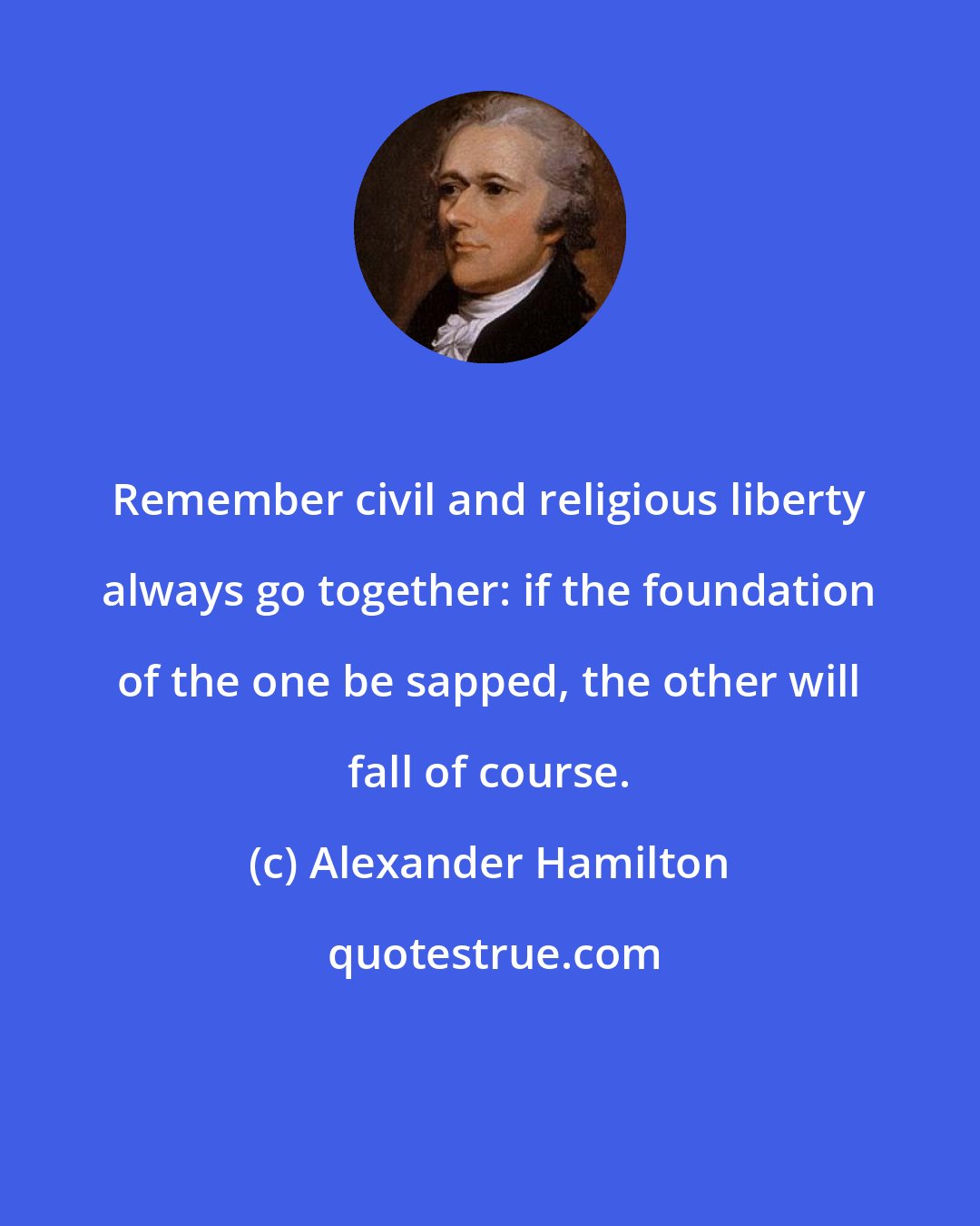 Alexander Hamilton: Remember civil and religious liberty always go together: if the foundation of the one be sapped, the other will fall of course.