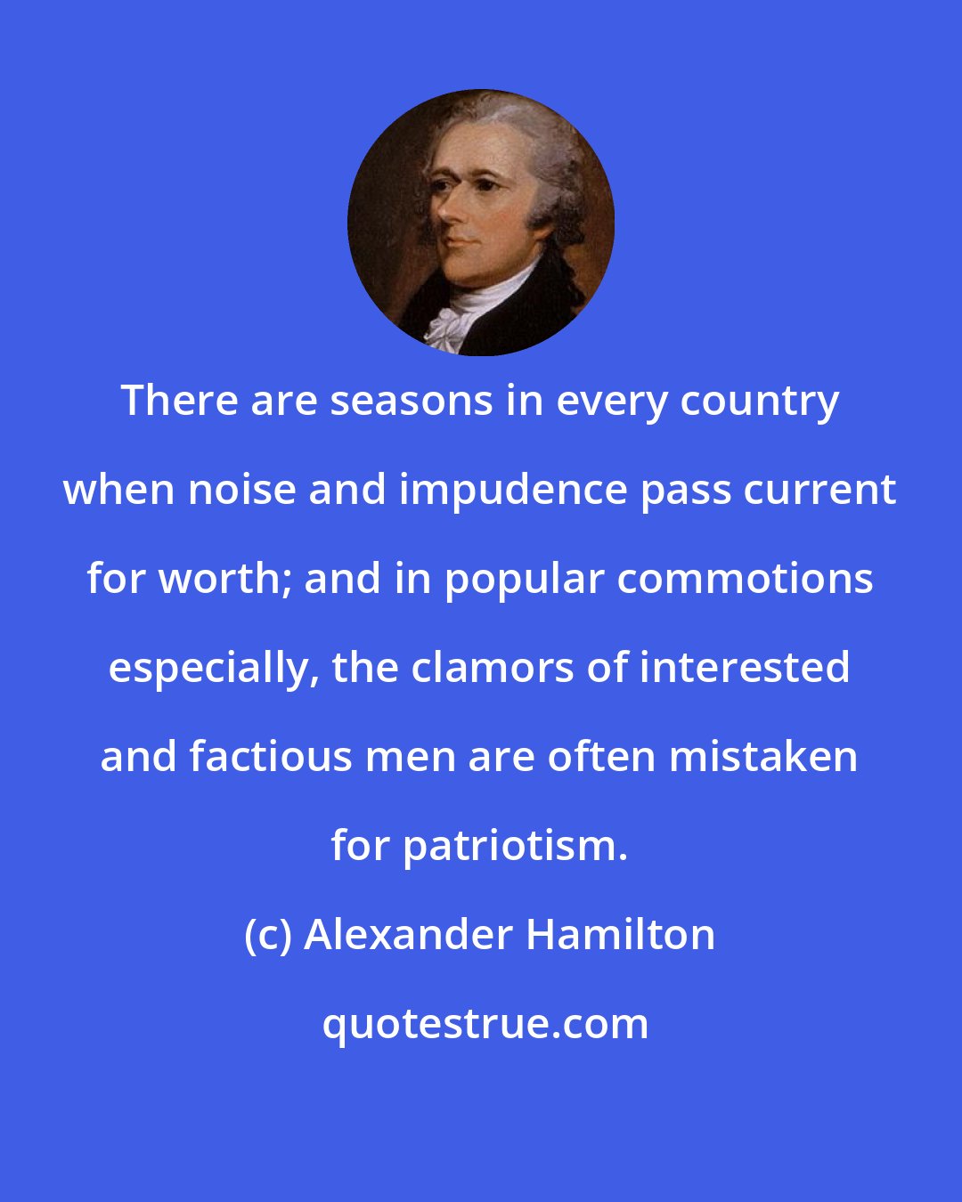 Alexander Hamilton: There are seasons in every country when noise and impudence pass current for worth; and in popular commotions especially, the clamors of interested and factious men are often mistaken for patriotism.