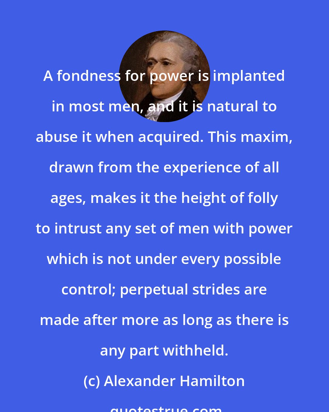 Alexander Hamilton: A fondness for power is implanted in most men, and it is natural to abuse it when acquired. This maxim, drawn from the experience of all ages, makes it the height of folly to intrust any set of men with power which is not under every possible control; perpetual strides are made after more as long as there is any part withheld.