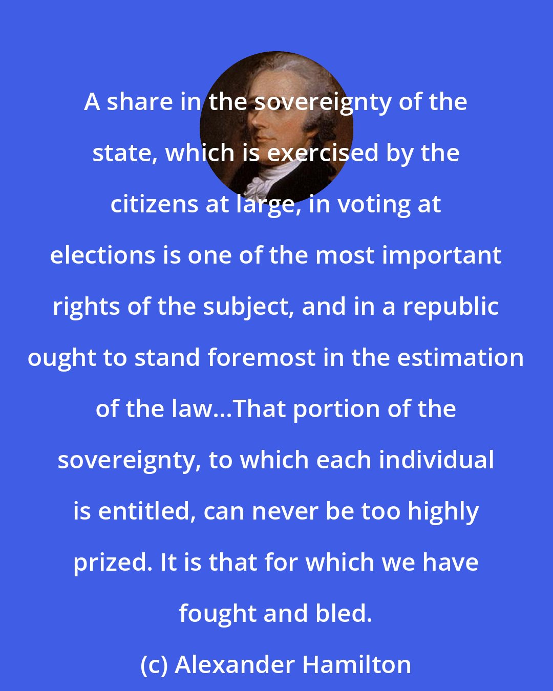 Alexander Hamilton: A share in the sovereignty of the state, which is exercised by the citizens at large, in voting at elections is one of the most important rights of the subject, and in a republic ought to stand foremost in the estimation of the law...That portion of the sovereignty, to which each individual is entitled, can never be too highly prized. It is that for which we have fought and bled.