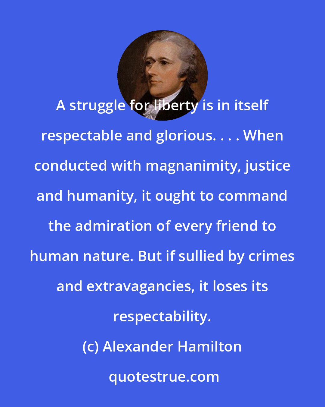 Alexander Hamilton: A struggle for liberty is in itself respectable and glorious. . . . When conducted with magnanimity, justice and humanity, it ought to command the admiration of every friend to human nature. But if sullied by crimes and extravagancies, it loses its respectability.