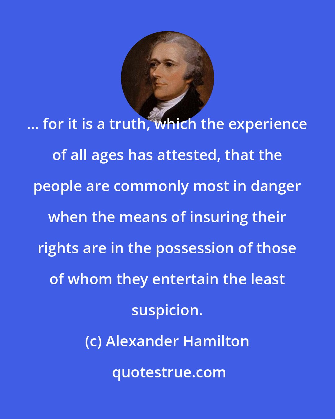 Alexander Hamilton: ... for it is a truth, which the experience of all ages has attested, that the people are commonly most in danger when the means of insuring their rights are in the possession of those of whom they entertain the least suspicion.