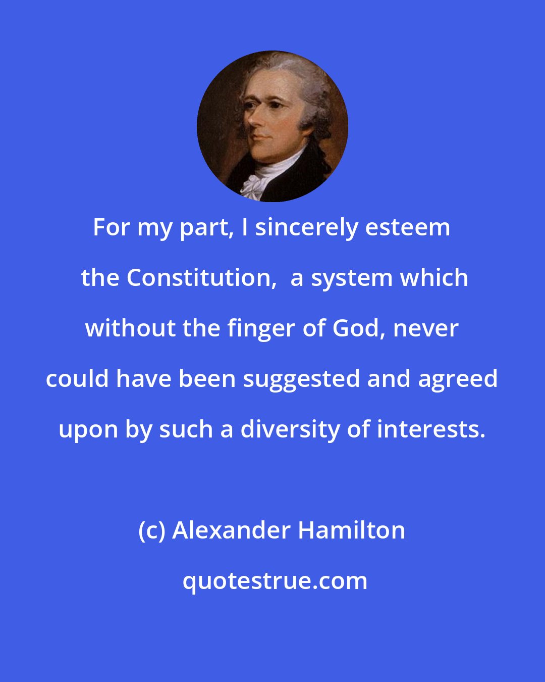 Alexander Hamilton: For my part, I sincerely esteem  the Constitution,  a system which without the finger of God, never could have been suggested and agreed upon by such a diversity of interests.