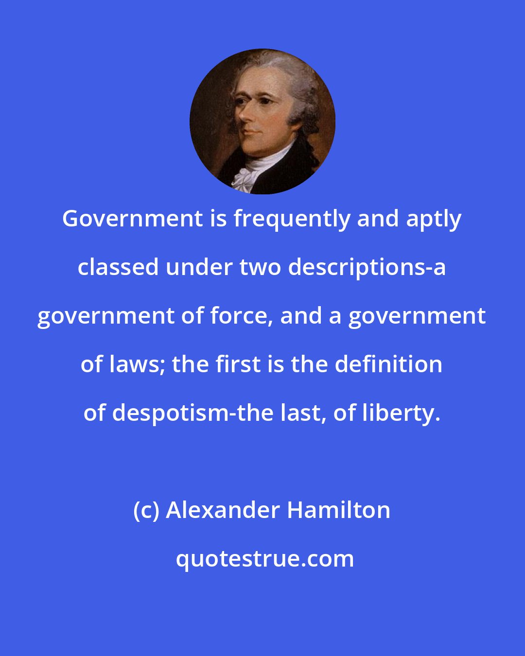 Alexander Hamilton: Government is frequently and aptly classed under two descriptions-a government of force, and a government of laws; the first is the definition of despotism-the last, of liberty.