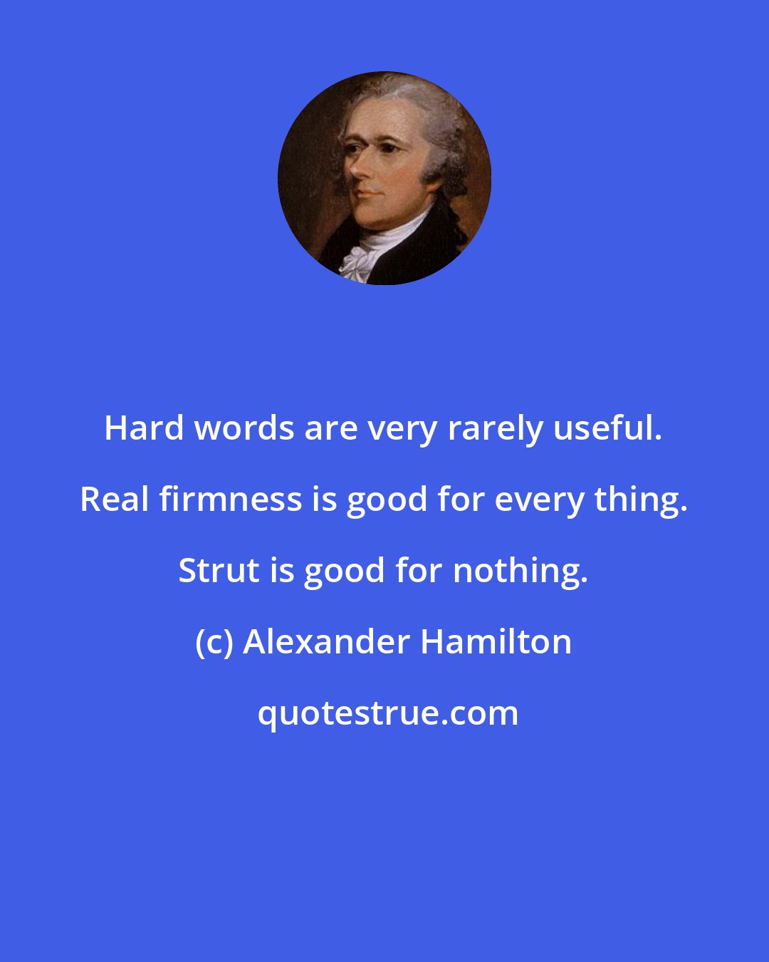 Alexander Hamilton: Hard words are very rarely useful. Real firmness is good for every thing. Strut is good for nothing.