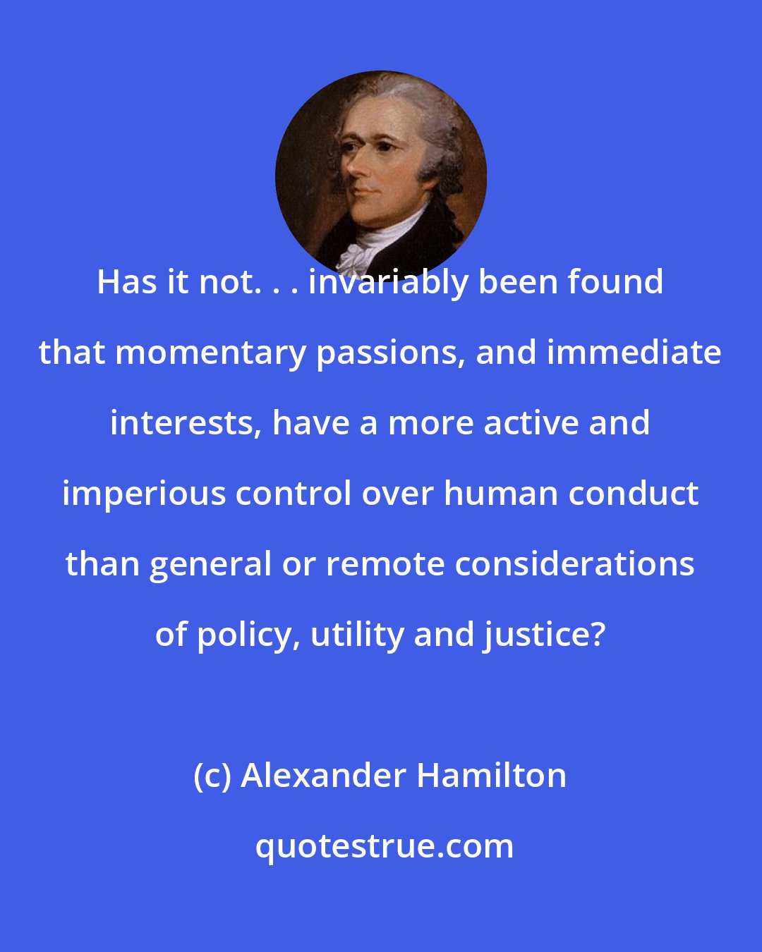 Alexander Hamilton: Has it not. . . invariably been found that momentary passions, and immediate interests, have a more active and imperious control over human conduct than general or remote considerations of policy, utility and justice?