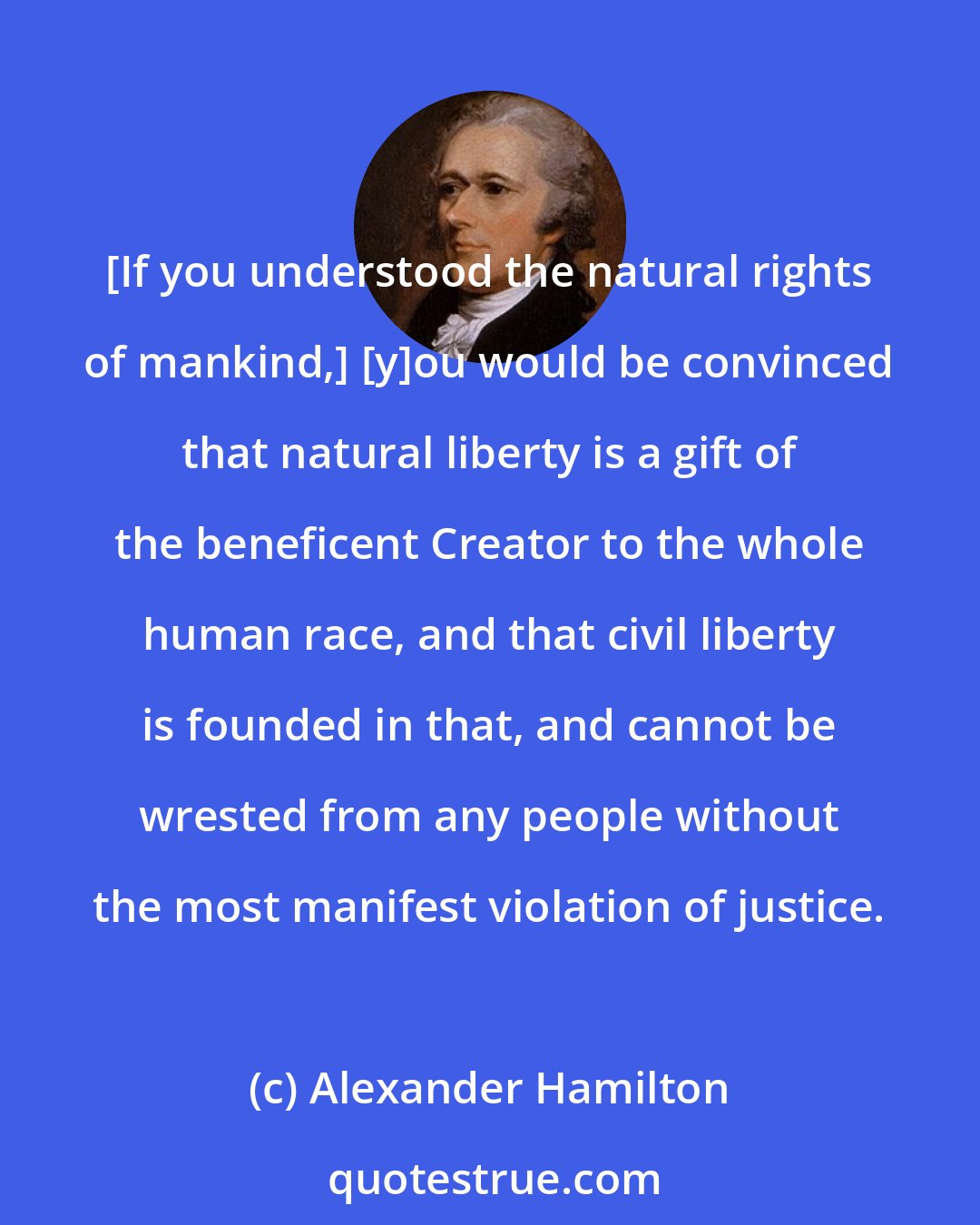 Alexander Hamilton: [If you understood the natural rights of mankind,] [y]ou would be convinced that natural liberty is a gift of the beneficent Creator to the whole human race, and that civil liberty is founded in that, and cannot be wrested from any people without the most manifest violation of justice.