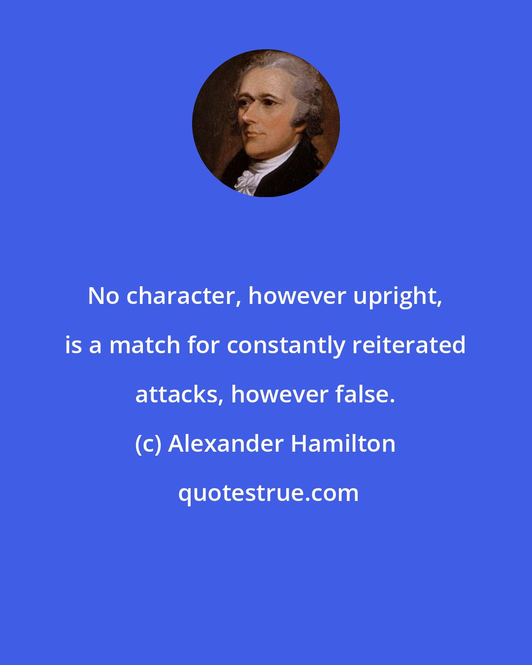 Alexander Hamilton: No character, however upright, is a match for constantly reiterated attacks, however false.