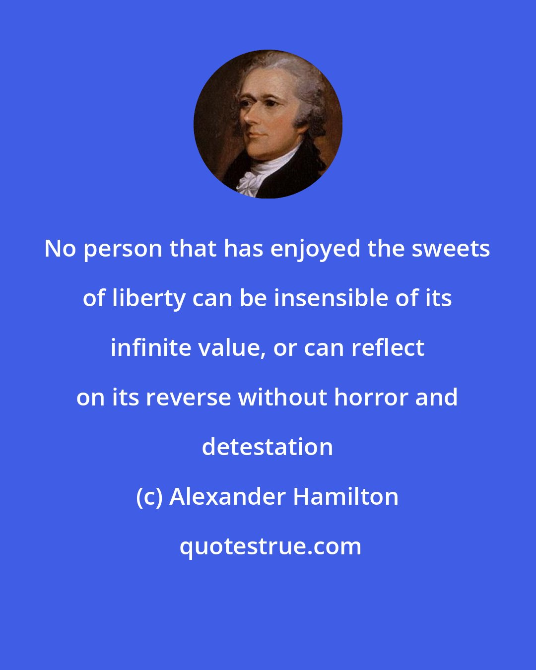 Alexander Hamilton: No person that has enjoyed the sweets of liberty can be insensible of its infinite value, or can reflect on its reverse without horror and detestation