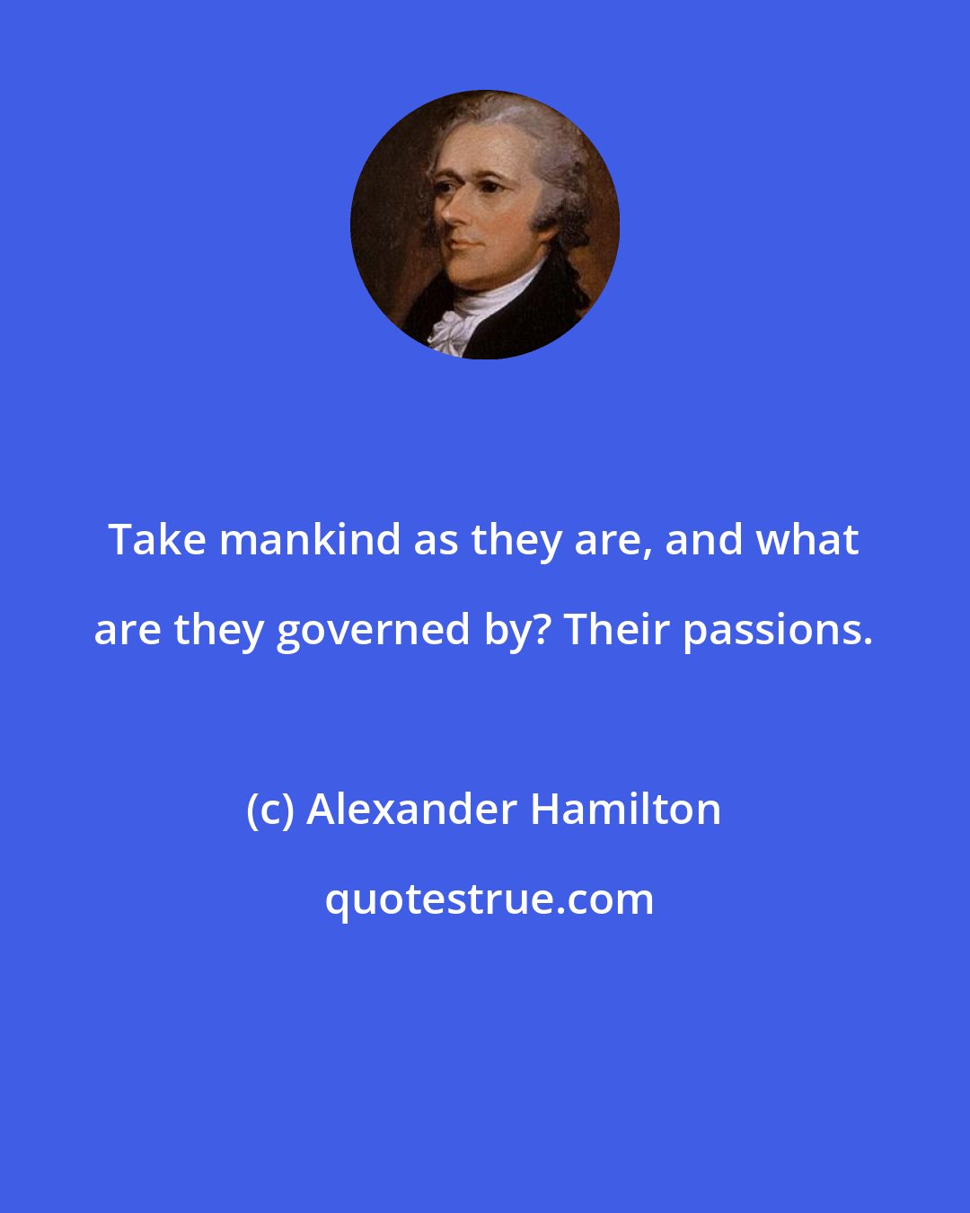 Alexander Hamilton: Take mankind as they are, and what are they governed by? Their passions.