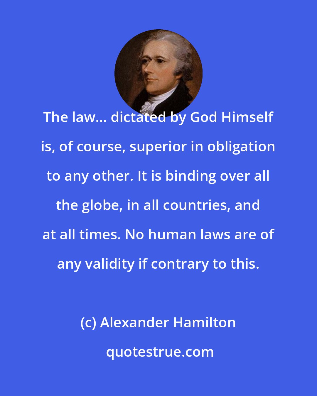 Alexander Hamilton: The law... dictated by God Himself is, of course, superior in obligation to any other. It is binding over all the globe, in all countries, and at all times. No human laws are of any validity if contrary to this.